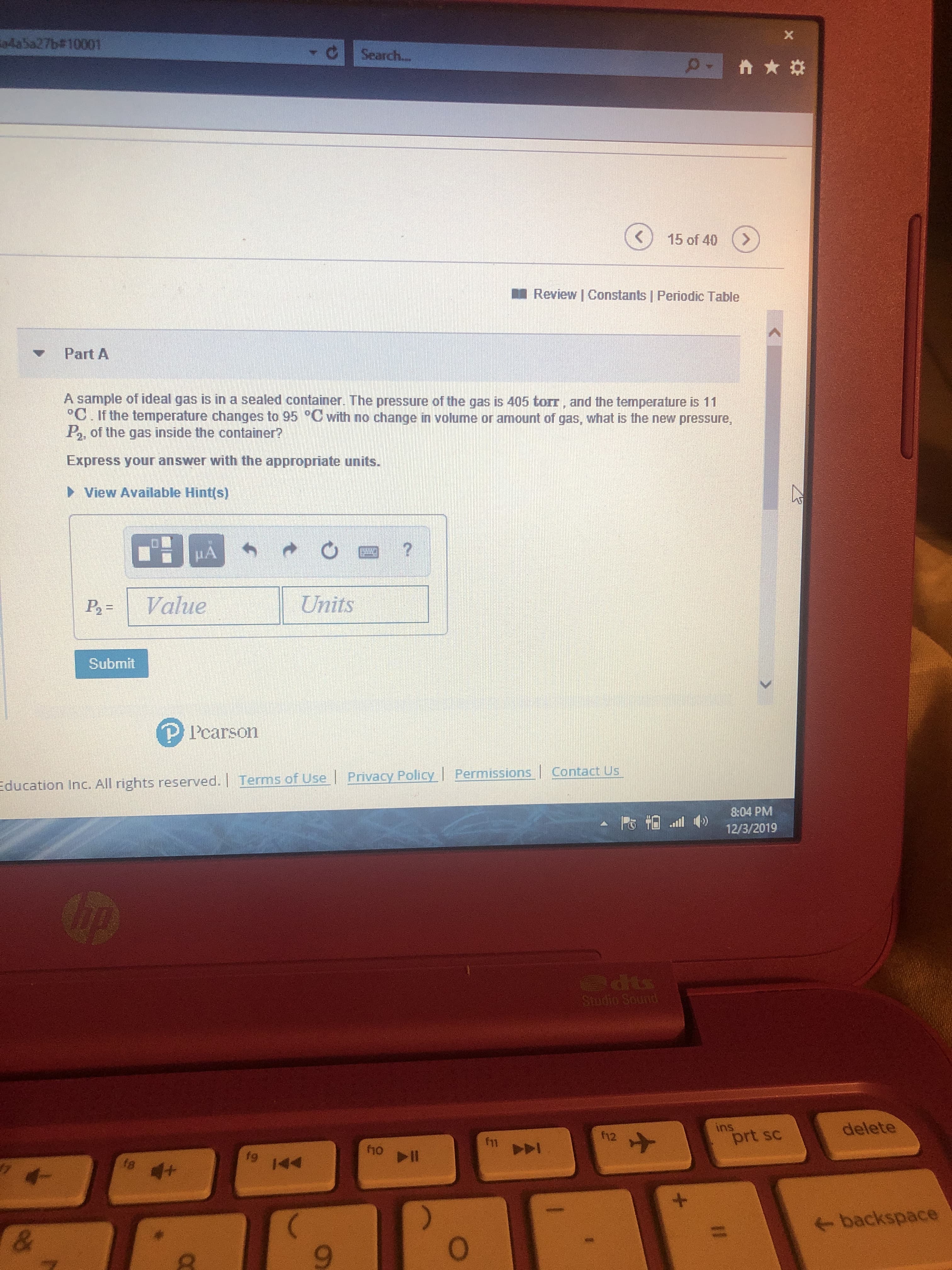 X
a4a5a27b#10001
Search..
15 of 40
Review | Constants | Periodic Table
Part A
A sample of ideal gas is in a sealed container. The pressure of the gas is 405 torr, and the temperature is 11
°C. If the temperature changes to 95 °C with no change in volume or amount of gas, what is the new pressure
of the gas inside the container?
Express your answer with the appropriate units.
View Available Hint(s)
Units
Value
P2=
Submit
P Pearson
Permissions Contact Us
Education Inc. All rights reserved. | Terms of Use | Privacy Policy
8:04 PM
ll
12/3/2019
Thp
ds
Stodio Sound
delete
ins
prt sc
f11
fg
144
t8
144
+
+
backspace
&
9
03
