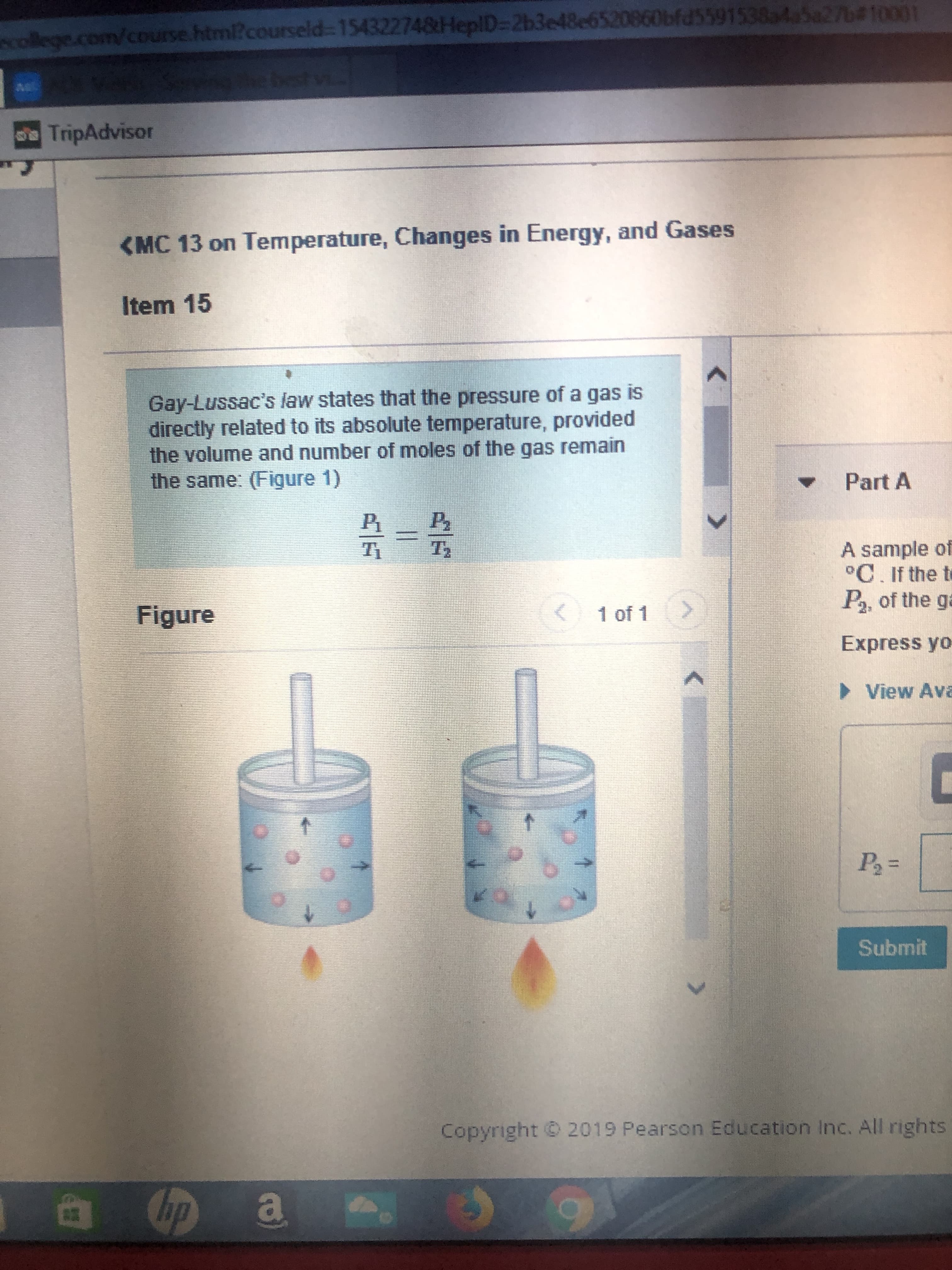 scollege.com/course. htmi?courseld 154322748HeplD-2b3e48e6520860bfd5591538a 5a27b#10001
tvic
A
TripAdvisor
<MC 13 on Temperature, Changes in Energy, and Gases
Item 15
Gay-Lussac's law states that the pressure of a gas is
directly related to its absolute temperature, provided
the volume and number of moles of the gas remain
the same: (Figure 1)
Part A
P2
A sample of
°C. If the t
P, of the ga
Ti
>
Figure
1 of 1
Express yo
View Ava
Submit
2019 Pearson Education Inc. All rights
Copyright
a
bp
II
>
l
