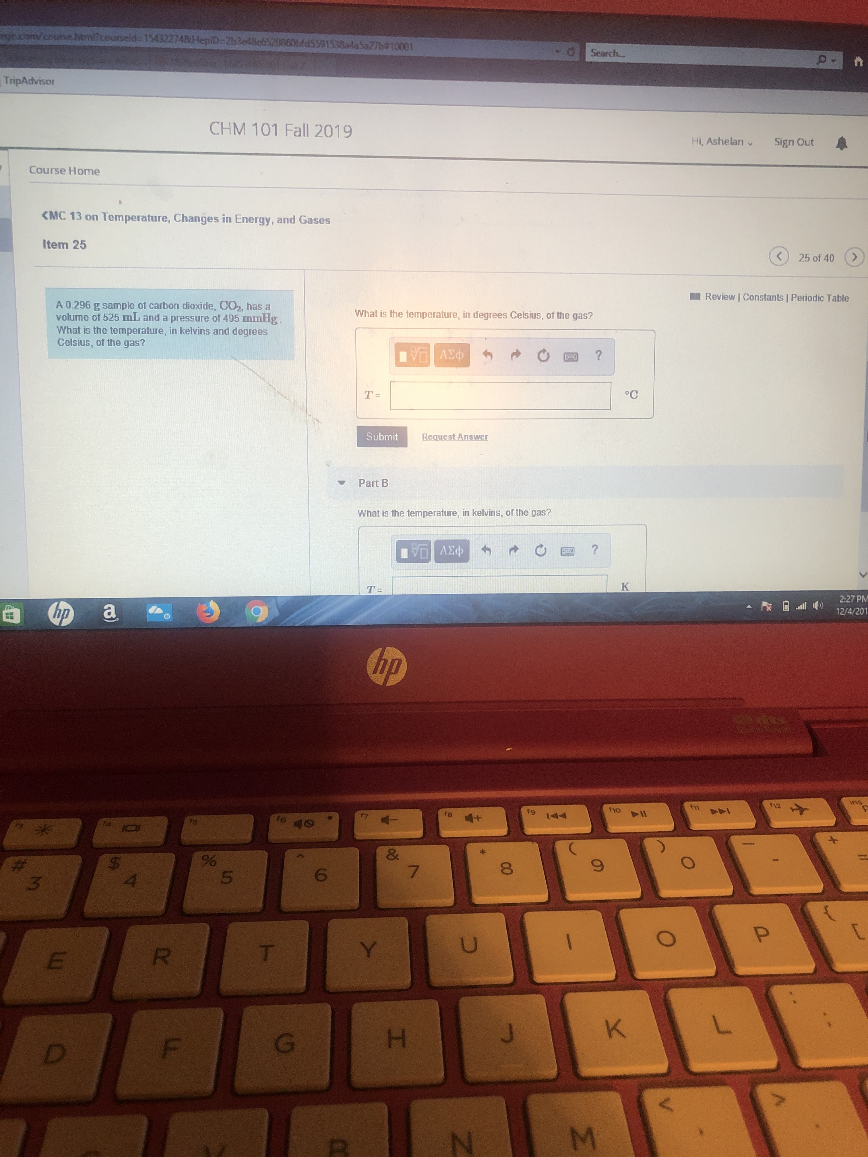 com/coursehtm/courseld 154322748HepiD-2h3e48eb520860bld5591538a4a5 27b#10001
Search...
TripAdvisor
CHM 101 Fall 2019
Hi, Ashelan
Sign Out
Course Home
<MC 13 on Temperature, Changes in Energy, and Gases
Item 25
<
>
25 of 40
Review | Constants | Periodic Table
A 0.296 g sample of carbon dioxide, CO2, has a
volume of 525 mL and a pressure of 495 mnmHg
What is the temperature, in kelvins and degrees
Celsius, of the gas?
What is the temperature, in degrees Celsius, of the gas?
?
°C
T =
Submit
Request Ans wer
Part B
What is the temperature, in kelvins, of the gas?
Ad
?
K
T-
2:27 PM
hp
а
12/4/201
hp
ins
h2
ht
fho
fa
144
f6
&
7
%
5
$
4
3
O
P
U
T
Y
R
K
G
D
O
M
N
I
L
02
