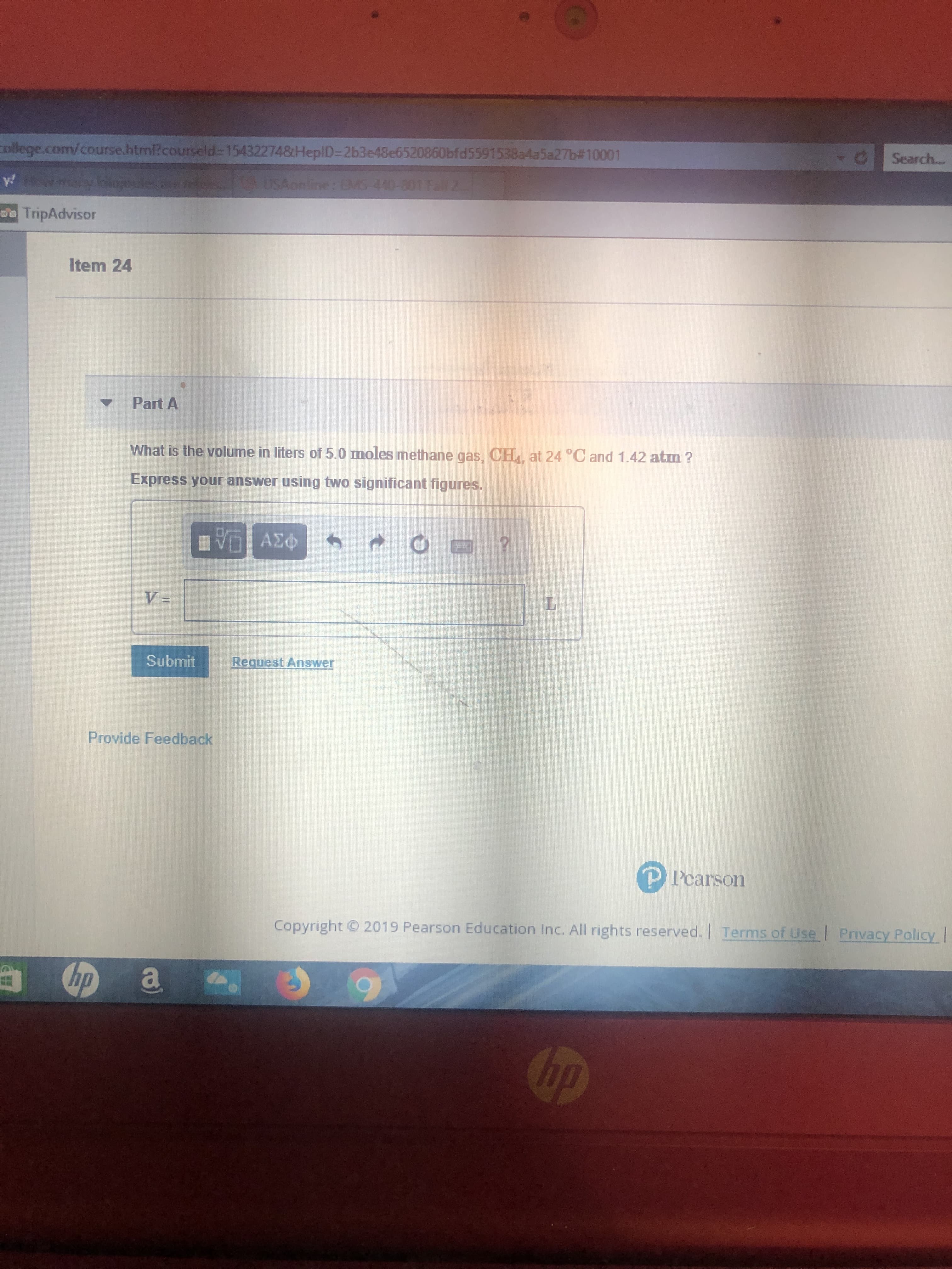 Search...
college.com/course.html?courseld=15432274&HeplD=2b3e48e6520860bfd5591538a4a5a27b#10001
AUSAonline: EMS-440-801 Fall 2.
wmaryolojoules e ls
y
Da TripAdvisor
Item 24
Part A
What is the volume in liters of 5.0 moles methane gas, CH, at 24 °C and 1.42 atm?
Express your answer using two significant figures.
V ΑΣΦ
ΑΣφ
V =
Request Answer
Submit
Provide Feedback
Pcarson
Privacy Policy!
Terms of Use
2019 Pearson Education Inc. All rights reserved.
Copyright
bp
Chp
