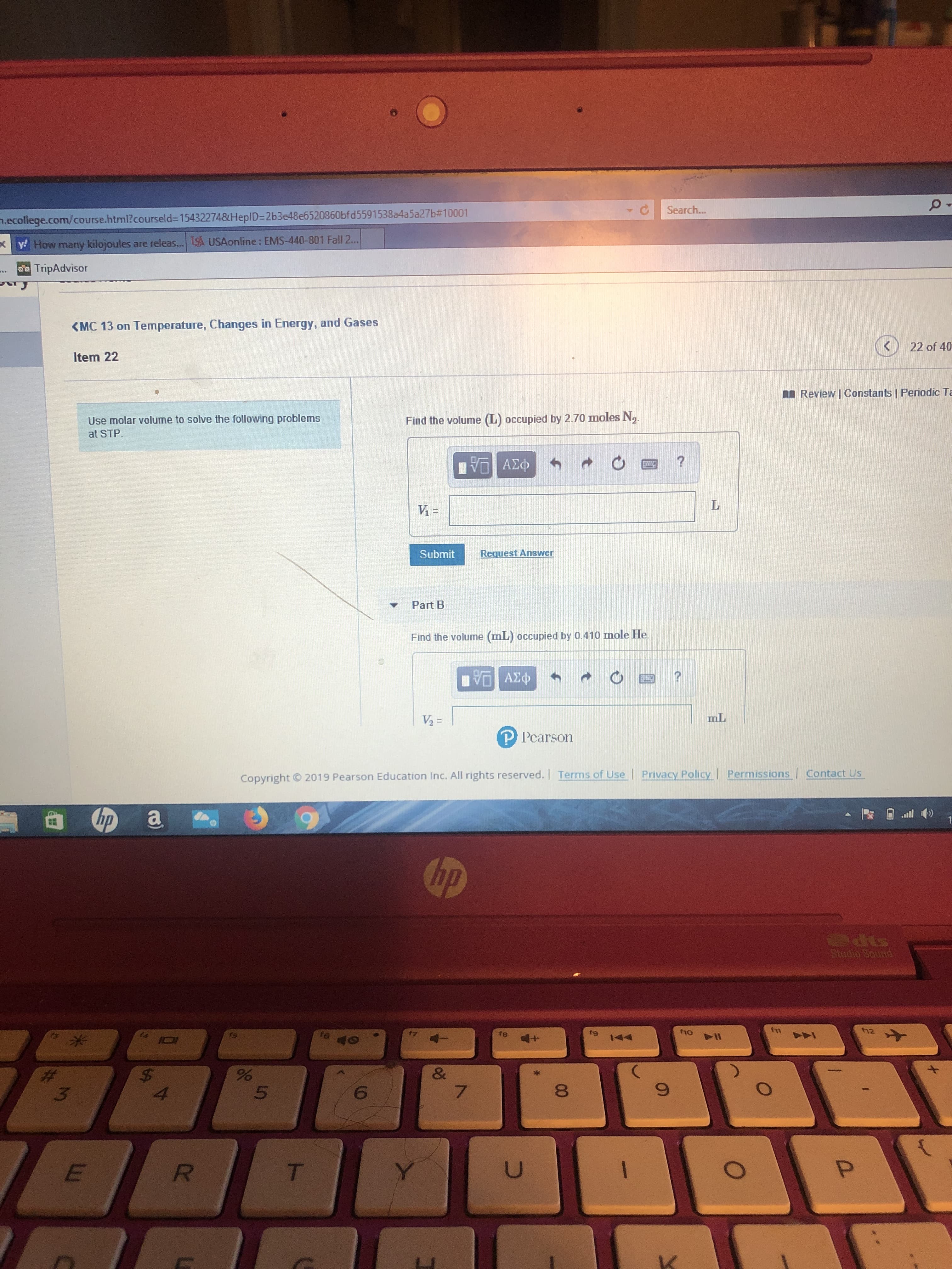 Search...
.ecollege.com/course.html?courseld-15432274&HeplD-2b3e48e6520860bfd5591538a4a5a27b#10001
USAonline: EMS-440-801 Fall 2...
yHow many kilojoules are releas...
cTripAdvisor
<MC 13 on Temperature, Changes in Energy, and Gases
22 of 40
Item 22
Review I Constants | Periodic Ta
Use molar volume to solve the following problems
at STP
Find the volume (L) occupied by 2.70 moles N2
να ΑΣΦ
V-
Submit
Request Answer
Part B
Find the volume (mL) occupied by 0.410 mnole He
VOAED
mL
V2 =
P Pearson
Contact Us
Permissions
Privacy Policy
2019 Pearson Education Inc. All rights reserved. | Terms of Use
Copyright
hp
hp
ods
Stodio Sound
fm
f12
fio
te
fg
fa
PI
P
1444
40
&
7
$
4
6
3
P
U
R
T
f
T-
W

