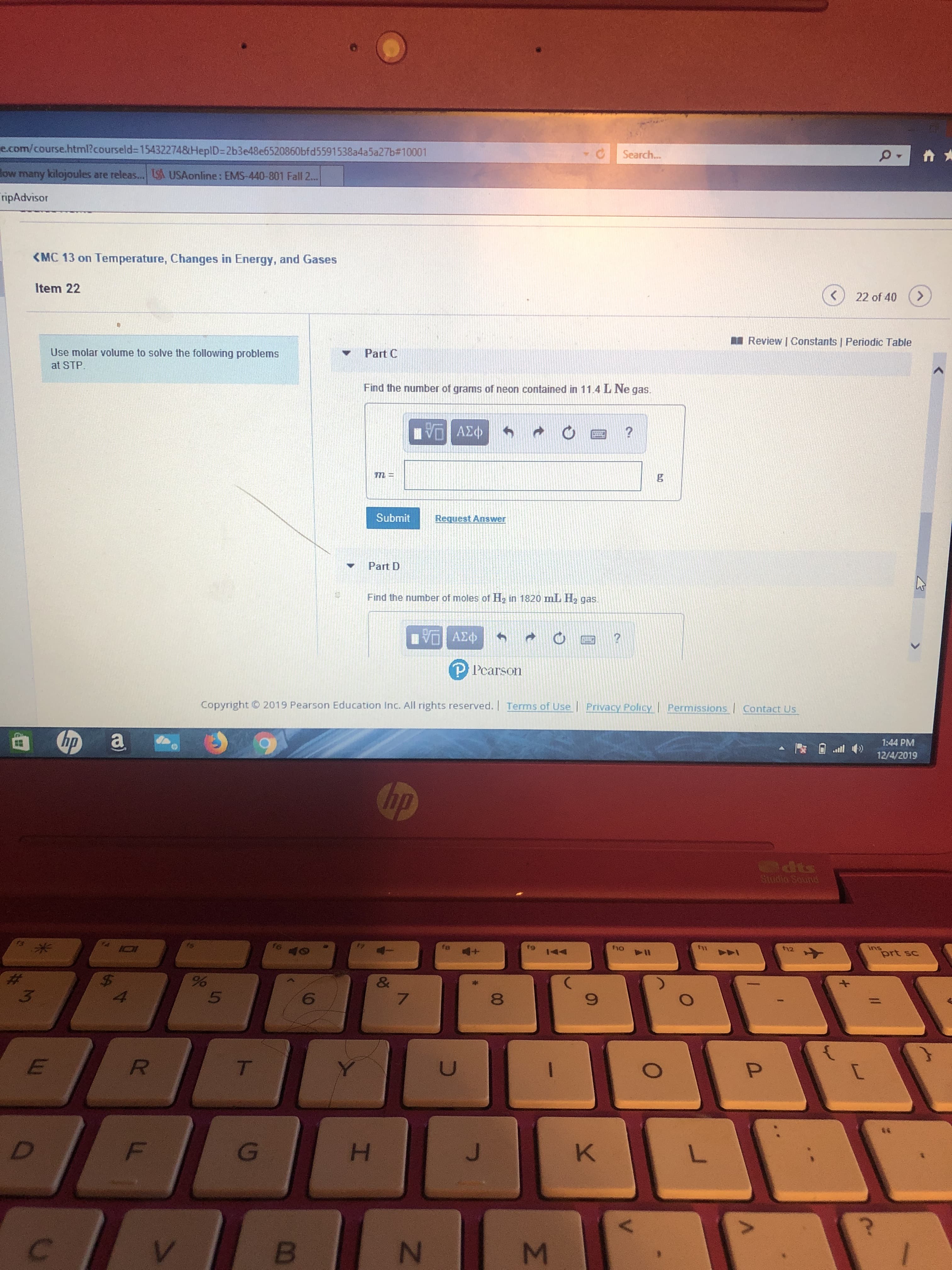 e.com/course.html?courseld-154322748HeplD-2b3e48e6520860bfd5591538a4a5a27b#10001
Search...
low many kilojoules are releas.... S USAonline: EMS-440-801 Fall 2...
ripAdvisor
MC 13 on Temperature, Changes in Energy, and Gases
Item 22
>
22 of 40
Review | Constants | Periodic Table
Use molar volume to solve the following problems
at STP
Part C
Find the number of grams of neon contained in 11.4 L Ne gas.
ν ΑΣΦ
Submit
Request Answer
Part D
Find the number of moles of H in 1820 mL H2 gas.
Πνα ΑΣφ
PPearson
2019 Pearson Education Inc. All rights reserved. Terms of Use
Copyright
Privacy Policy
Permissions Contact Us
a
hp
1:44 PM
12/4/2019
hp
dts
Studio Sournd
fg
ho
fu
40
ins
prt sc
th12
44
144
$
%
&
7
3
6
E
R
t
**
D
F
J
K
L
B
P
A
Σ
N
I
T
0
W

