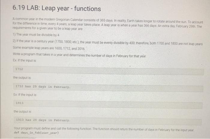 6.19 LAB: Leap year - functions
A common year in the modern Gregorian Calendar consists of 365 days. In reality, Earth takes longer to rotate around the sun. To account
for the difference in time, every 4 years, a leap year takes place. A leap year is when a year has 366 days. An extra day, February 29th. The
requirements for a given year to be a leap year are
1) The year must be divisible by 4
2) If the year is a century year (1700, 1800, etc.), the year must be evenly divisible by 400, therefore, both 1700 and 1800 are not leap years
Some example leap years are 1600, 1712, and 2016.
Write a program that takes in a year and determines the number of days in February for that year
Ex. If the input is
1712
the output is
1712 has 29 days in February.
Ex If the input is
1913
the output is
1913 has 28 days in February.
Your program must define and call the following function. The function should return the number of days in February for the input year.
def days in feb(user_year)