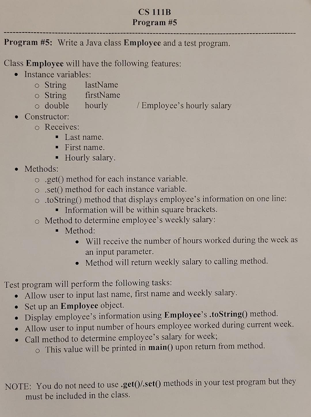 Program #5: Write a Java class Employee and a test program.
Class Employee will have the following features:
• Instance variables:
o String
o String
o double
. Constructor:
o Receives:
Last name.
▪ First name.
■
lastName
firstName
hourly
• Methods:
CS 111B
Program #5
Hourly salary.
/ Employee's hourly salary
o .get() method for each instance variable.
o .set() method for each instance variable.
o .toString() method that displays employee's information on one line:
▪ Information will be within square brackets.
o Method to determine employee's weekly salary:
■ Method:
• Will receive the number of hours worked during the week as
an input parameter.
• Method will return weekly salary to calling method.
Test program will perform the following tasks:
• Allow user to input last name, first name and weekly salary.
• Set up an Employee object.
●
Display employee's information using Employee's .toString() method.
• Allow user to input number of hours employee worked during current week.
• Call method to determine employee's salary for week;
o This value will be printed in main() upon return from method.
NOTE: You do not need to use .get()/.set() methods in your test program but they
must be included in the class.