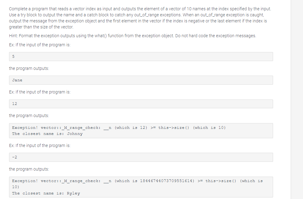 Complete a program that reads a vector index as input and outputs the element of a vector of 10 names at the index specified by the input.
Use a try block to output the name and a catch block to catch any out_of_range exceptions. When an out_of_range exception is caught,
output the message from the exception object and the first element in the vector if the index is negative or the last element if the index is
greater than the size of the vector.
Hint: Format the exception outputs using the what() function from the exception object. Do not hard code the exception messages.
Ex: If the input of the program is:
5
the program outputs:
Jane
Ex: If the input of the program is:
12
the program outputs:
Exception! vector::_M_range_check: n (which is 12) >=this->size() (which is 10)
The closest name is: Johnny
Ex: If the input of the program is:
-2
the program outputs:
Exception! vector::_M_range_check: _n (which is 18446744073709551614) >=this->size() (which is
10)
The closest name is: Ryley