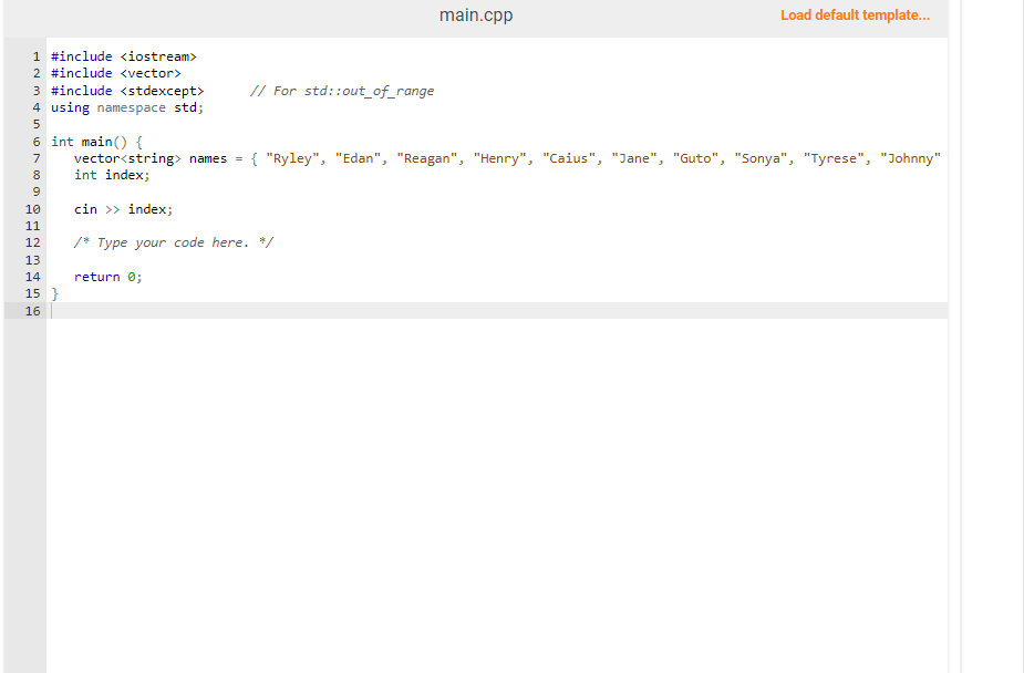 1 #include <iostream>
2 #include <vector>
3 #include <stdexcept>
4 using namespace std;
5
6 int main() {
7
8
9
10
11
12
13
14
15 }
16
// For std::out_of_range
main.cpp
cin >> index;
/* Type your code here. */
return 0;
Load default template...
vector<string> names = { "Ryley", "Edan", "Reagan", "Henry", "Caius", "Jane", "Guto", "Sonya", "Tyrese", "Johnny"
int index;