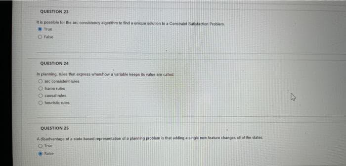 QUESTION 23
It is possible for the arc consistency algorithm to find a unique solution to a Constraint Satisfaction Problem
True
False
QUESTION 24
In planning, rules that express when/how a variable keeps its value are called
O are consistent rules
Oframe rules
O causal rules
O heuristic rules
QUESTION 25
A disadvantage of a state-based representation of a planning problem is that adding a single new feature changes all of the states.
Ⓒ True
False