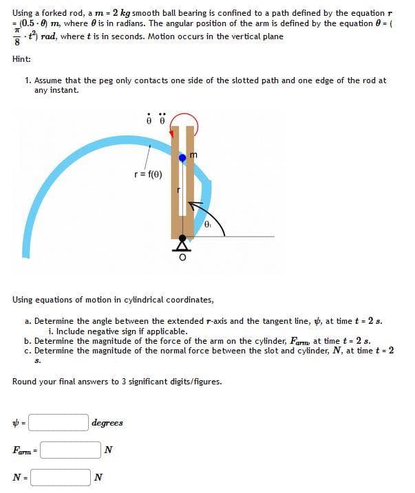 Using a forked rod, a m = 2 kg smooth ball bearing is confined to a path defined by the equation r
(0.5 0) m, where is in radians. The angular position of the arm is defined by the equation 0 = (
t²) rad, where t is in seconds. Motion occurs in the vertical plane
=
π
Hint:
1. Assume that the peg only contacts one side of the slotted path and one edge of the rod at
any instant.
Farm =
N =
Using equations of motion in cylindrical coordinates,
a. Determine the angle between the extended r-axis and the tangent line, , at time t = 2 s.
i. Include negative sign if applicable.
b. Determine the magnitude of the force of the arm on the cylinder, Farm, at time t = 2 s.
c. Determine the magnitude of the normal force between the slot and cylinder, N, at time t = 2
s.
degrees
80
Round your final answers to 3 significant digits/figures.
N
r = f(0)
N
m
0₁