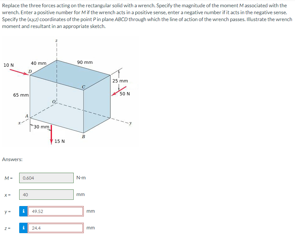 Replace the three forces acting on the rectangular solid with a wrench. Specify the magnitude of the moment M associated with the
wrench. Enter a positive number for M if the wrench acts in a positive sense, enter a negative number if it acts in the negative sense.
Specify the (x,y,z) coordinates of the point P in plane ABCD through which the line of action of the wrench passes. Illustrate the wrench
moment and resultant in an appropriate sketch.
10 N
M =
Answers:
X=
y =
Z=
65 mm
x
D
A
40 mm
40
30 mm
0.604
i 49.52
i 24.4
15 N
90 mm
B
N.m
mm
mm
mm
25 mm
50 N