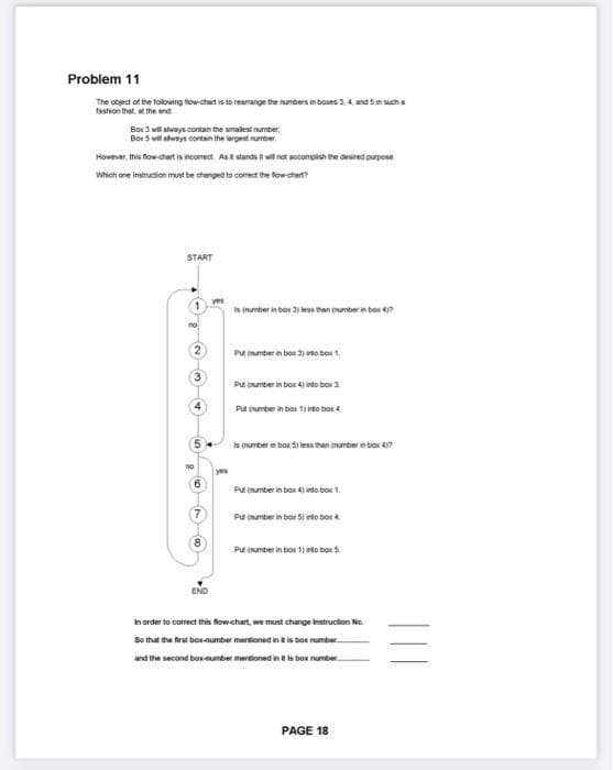 Problem 11
The object of the following flow-chart is to rearrange the numbers in boxes 3, 4 and 5 in such a
fashion that at the end
Box 3 will always contain the smallest number,
Box 5 will always contain the largest number.
However, this flow-chart is incomect. As E stands it will not accomplish the desired purpose
Which one instruction must be changed to correct the flow-chart?
START
1
no
5
END
yes
is (number inbox 3) less than (number in box 47
Put number inbox 3) into box 1
Put (number in box 4) into box 3.
Put (number in box) into box 4
is (number in box: 5) less than (number in box 47
in box 4) into box 1.
Put (umber in box)
Put number in box 5) into box
Put (number in box 1) into box 5.
in order to correct this flow-chart, we must change Instruction No.
So that the first box-number mentioned in it is box number...
and the second box-number mentioned in it is box number
PAGE 18