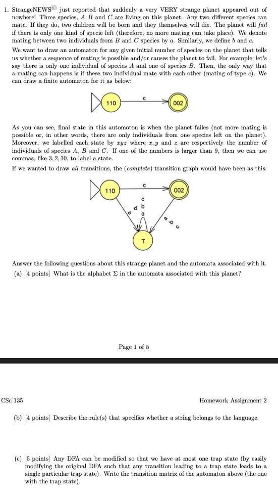 1. StrangeNEWS® just reported that suddenly a very VERY strange planet appeared out of
nowhere! Three species, A, B and C are living on this planet. Any two different species can
mate. If they do, two children will be born and they themselves will die. The planet will fail
if there only one kind of specie left (therefore, no more mating can take place). We denote
mating between two individuals from B and C species by a. Similarly, we define b and c.
We want to draw an automaton for any given initial number of species on the planet that tells
us whether a sequence of mating is possible and/or causes the planet to fail. For example, let's
say there is only one individual of species A and one of species B. Then, the only way that
a mating can happens is if these two individual mate with each other (mating of type c). We
can draw a finite automaton for it as below:
110
As you can see, final state in this automoton is when the planet failes (not more mating
possible or, in other words, there are only individuals from one species left on the planet).
Moreover, we labelled each state by ryz where x,y and z are respectively the number of
individuals of species A, B and C. If one of the numbers is larger than 9, then we can use
commas, like 3, 2, 10, to label a state.
If we wanted to draw all transitions, the (complete) transition graph would have been as this:
110
CSc 135
с
D
с
C
6 b
T
002
Answer the following questions about this strange planet and the automata associated with it.
(a) [4 points] What is the alphabet Σ in the automata associated with this planet?
Page 1 of 5
002
Homework Assignment 2
(b) [4 points] Describe the rule(s) that specifies whether a string belongs to the language.
(c) [5 points] Any DFA can be modified so that we have at most one trap state (by easily
modifying the original DFA such that any transition leading to a trap state leads to a
single particular trap state). Write the transition matrix of the automaton above (the one
with the trap state).