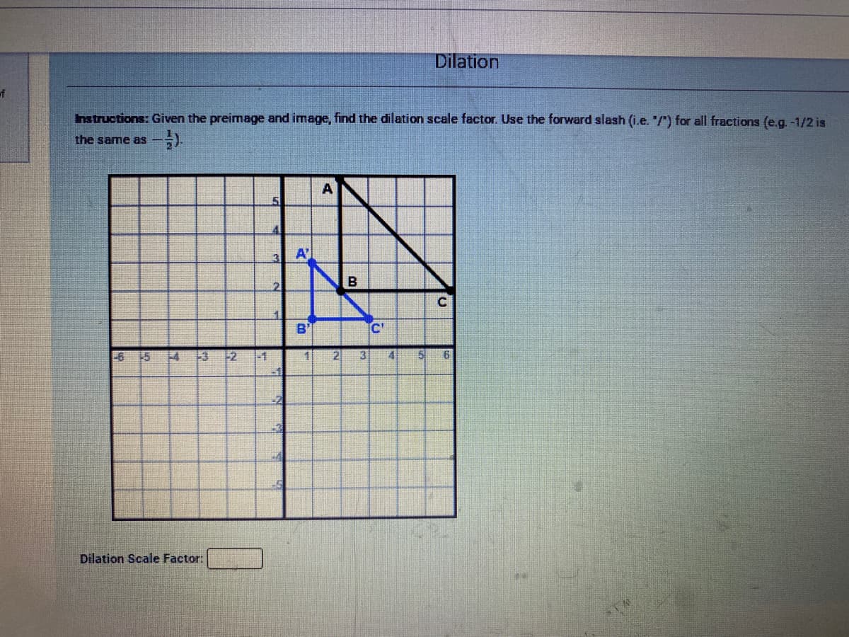 Dilation
of
nstructions: Given the preimage and image, find the dilation scale factor. Use the forward slash (i.e. /) for all fractions (e.g. -1/2 is
the same as -
A
3
A
2
B
B'
C'
-6
15
+3
-1
1
2]
3
Dilation Scale Factor:
