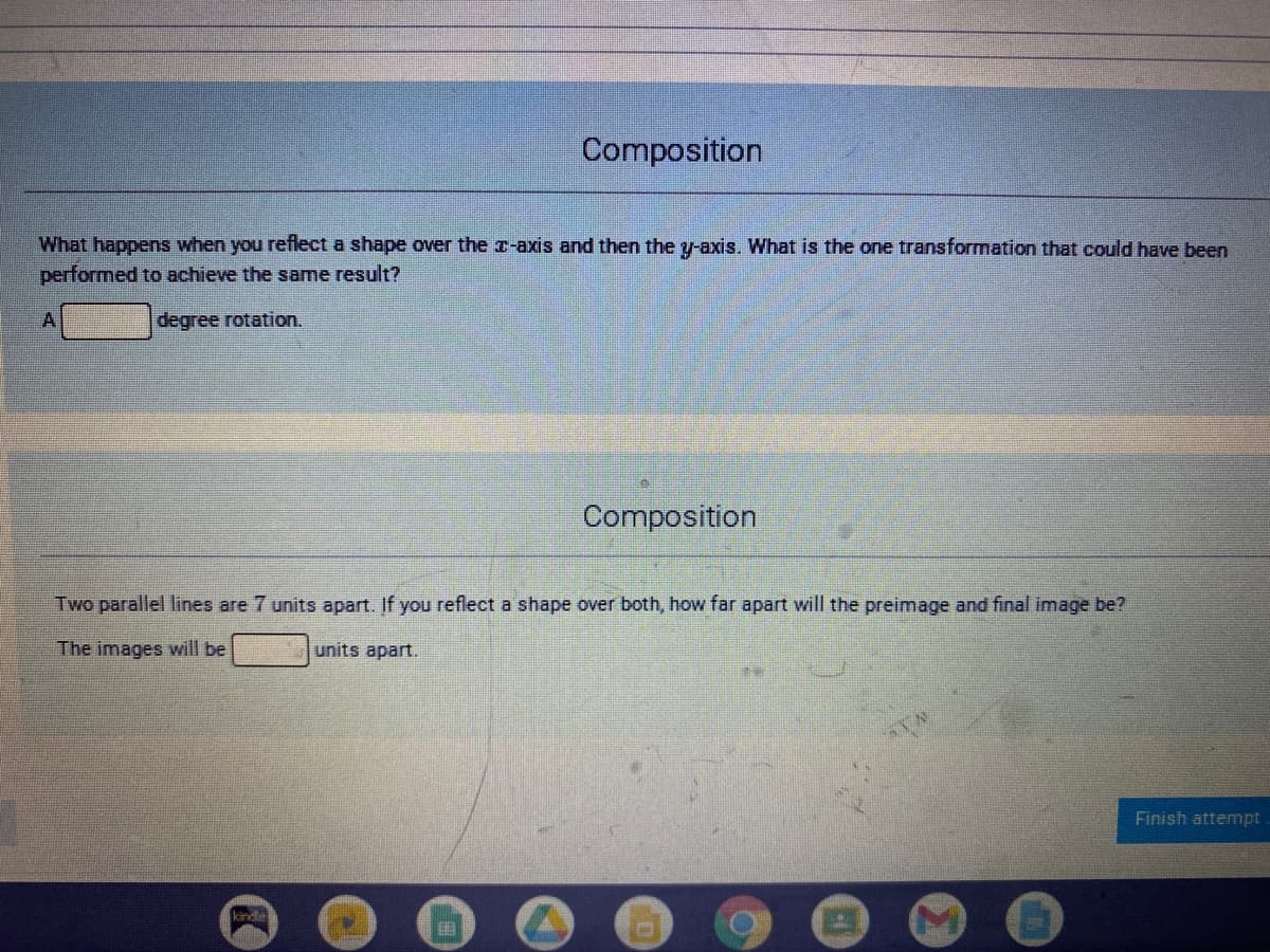 Composition
What happens when you reflect a shape over the x-axis and then the y-axis. What is the one transformation that could have been
performed to achieve the same result?
A
degree rotation.
Composition
Two parallel lines are 7 units apart. If you reflect a shape over both, how far apart will the preimage and final image be?
The images will be
units apart.
Finish attemnpt
kinde
