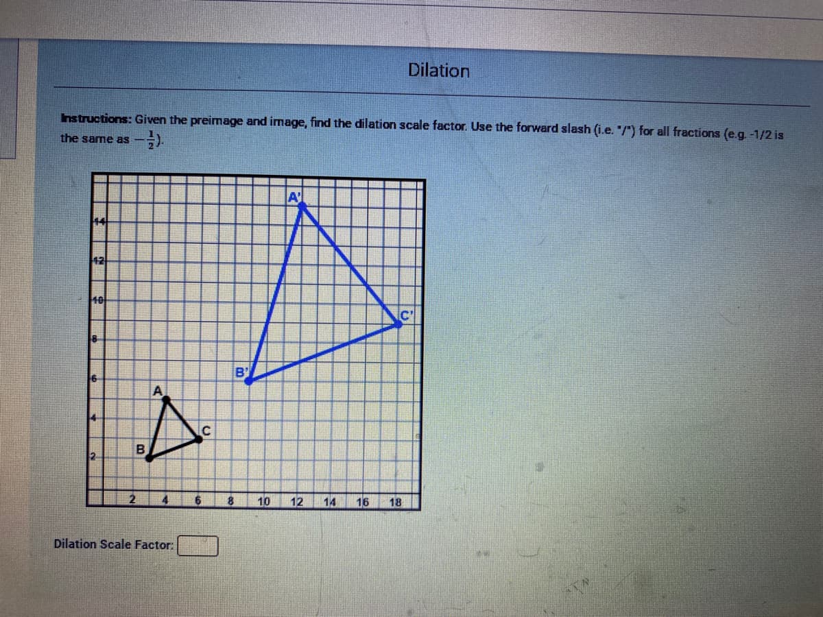 Dilation
Instructions: Given the preimage and image, find the dilation scale factor. Use the forward slash (i.e. /) for all fractions (e.g. -1/2 is
the same as
A'
14
12
10
B'
B
2
8.
10
12
14
16
18
Dilation Scale Factor:
