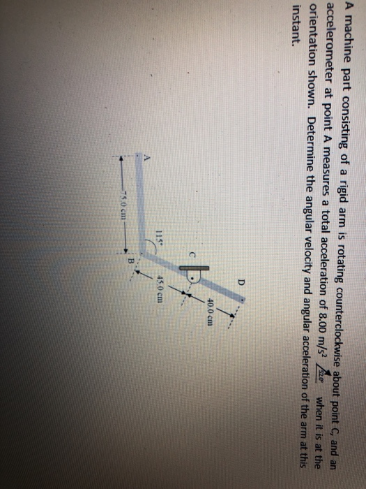 A machine part consisting of a rigid arm is rotating counterclockwise about point C, and an
accelerometer at point A measures a total acceleration of 8.00 m/s when it is at the
orientation shown. Determine the angular velocity and angular acceleration of the arm at this
instant.
D
40.0 cm
45.0 cm
A.
-75.0 cm
