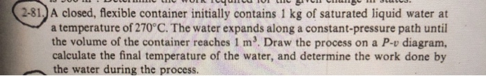 2-81. A closed, flexible container initially contains 1 kg of saturated liquid water at
a temperature of 270°C. The water expands along a constant-pressure path until
the volume of the container reaches 1 m. Draw the process on a P-v diagram,
calculate the final temperature of the water, and determine the work done by
the water during the process.
