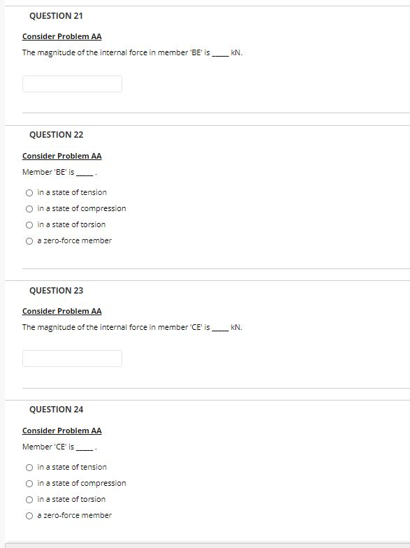 QUESTION 21
Consider Problem AA
The magnitude of the internal force in member 'BE' is
kN.
QUESTION 22
Consider Problem AA
Member 'BE' is
O in a state of tension
O in a state of compression
O in a state of torsion
O a zero-force member
QUESTION 23
Consider Problem AA
The magnitude of the internal force in member 'CE' is
kN.
QUESTION 24
Consider Problem AA
Member 'CE' is
in a state of tension
in a state of compression
in a state of torsion
O a zero-force member
