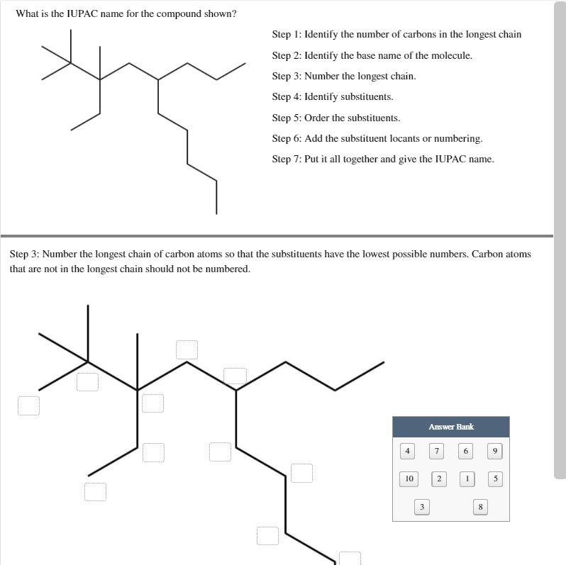 What is the IUPAC name for the compound shown?
Step 1: Identify the number of carbons in the longest chain
Step 2: Identify the base name of the molecule.
Step 3: Number the longest chain.
Step 4: Identify substituents.
Step 5: Order the substituents.
Step 6: Add the substituent locants or numbering.
Step 7: Put it all together and give the IUPAC name.
Step 3: Number the longest chain of carbon atoms so that the substituents have the lowest possible numbers. Carbon atoms
that are not in the longest chain should not be numbered.
Answer Bank
10
5
3
8
2.
