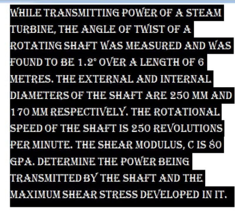 WHILE TRANSMITTING POWER OF A STEAM
TURBINE, THE ANGLE OF TWIST OF A
ROTATING SHAFT WAS MEASURED AND WAS
FOUND TO BE 1.2° OVER A LENGTH OF 6
METRES. THE EXTERNAL AND INTERNAL
DIAMETERS OF THE SHAFT ARE 250 MM AND
170 MM RESPECTIVELY. THE ROTATIONAL
SPEED OF THE SHAFT IS 250 REVOLUTIONS
PER MINUTE. THE SHEAR MODULUS, C IS SO
GPA. DETERMINE THE POWER BEING
TRANSMITTED BY THE SHAFT AND THE
MAXIMUM SHEAR STRESS DEVELOPED IN IT.
