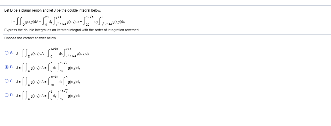 Let D be a planar region and let J be the double integral below.
cy/4
„ 125
20
g(x.y)dx
g(x.y)dx
20
Express the double integral as an iterated integral with the order of integration reversed.
Choose the correct answer below.
. 1215
rx/4
O A.
dx
x / 144
9(x.y)dy
.5
12x
B. J=
g(x,y)dA =
12
5
OC.
O C. J=
9(x.y)dA =.
g(x,y)dy
.5
- 12y
O D. J=
ty g(x,y)dx
4y
