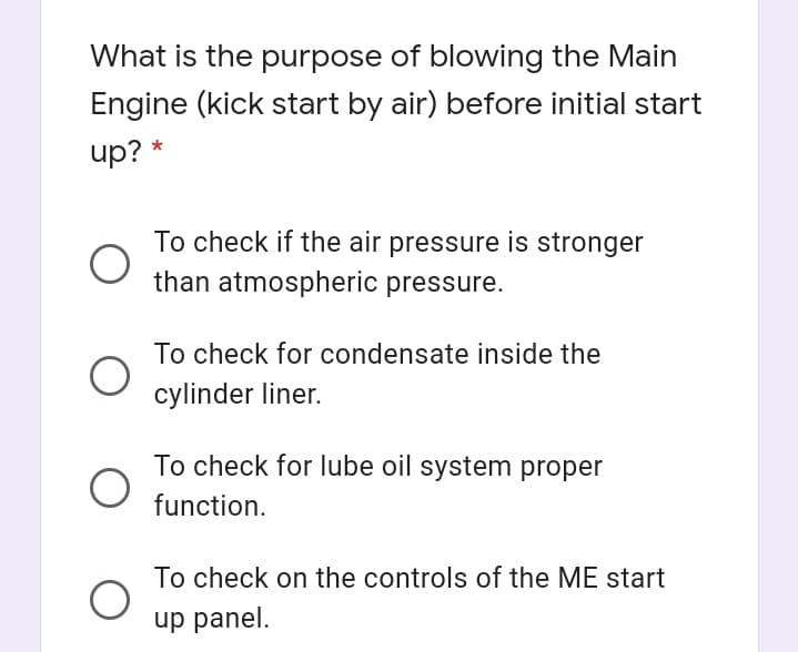 What is the purpose of blowing the Main
Engine (kick start by air) before initial start
up? *
To check if the air pressure is stronger
than atmospheric pressure.
To check for condensate inside the
cylinder liner.
To check for lube oil system proper
function.
To check on the controls of the ME start
up panel.
