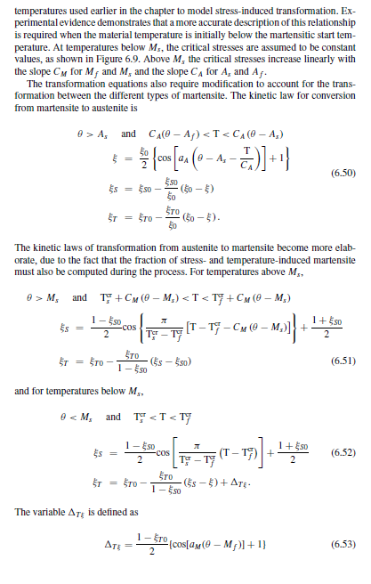 temperatures used earlier in the chapter to model stress-induced transformation. Ex-
perimental evidence demonstrates that a more accurate description of this relationship
is required when the material temperature is initially below the martensitic start tem-
perature. At temperatures below M₁, the critical stresses are assumed to be constant
values, as shown in Figure 6.9. Above M, the critical stresses increase linearly with
the slope C for M, and M, and the slope C₁ for A, and Aƒ.
The transformation equations also require modification to account for the trans-
formation between the different types of martensite. The kinetic law for conversion
from martensite to austenite is
0> A, and C₁(0 - Aƒ) <T<C₁ (0 - A₂)
- 50 {cos [a₁ (0 - A₁-T)] + 1}
Es
ET
§
Es = ESO
ata
0 <M₂
ŠTO -
ST
= STO
The kinetic laws of transformation from austenite to martensite become more elab-
orate, due to the fact that the fraction of stress- and temperature-induced martensite
must also be computed during the process. For temperatures above M₁,
9> M, and T+CM (0-M₂) <T<T+CM (0-M₂)
1- ESO
[T-T-CM (0-M₂)] +
(0 - M₂)]} +
2
ETO
1-550
and for temperatures below M5,
ES =
-COS
Eso
Ero
1-Eso
2
The variable ATE is defined as
Tor-
ATE =
π
TO
and T <T<T
(50 - 5)
(50 - §).
(Es - Eso)
-COS
A
y²-17 (T-17)] +
T-T
(ES - §) + ATE.
Ero
1-Eso
1-ro [cos[am(@_M)] + 1}
2
(6.50)
1 + $SO
2
1+ Eso
2
(6.51)
(6.52)
(6.53)