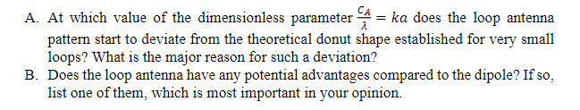 A. At which value of the dimensionless parameter
= ka does the loop antenna
pattern start to deviate from the theoretical donut shape established for very small
loops? What is the major reason for such a deviation?
B. Does the loop antenna have any potential advantages compared to the dipole? If so,
list one of them, which is most important in your opinion.
