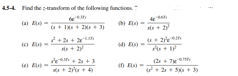 4.5-4. Find the z-transform of the following functions. "
6e 0.37s
(s + 1)(s + 2)(s + 3)
(a) E(s) =
4e 0.67s
(b) E(s)
s(s + 2)?
(s + 2)²g¯0.27s
s(s + 1)?
S* + 2s + 28-1.1Ts
(c) E(s)
(d) E(s)
s(s + 2)?
s?e-0.37s + 2s + 3
(e) E(s)
(2s + 7)e
-0.75TS
(f) E(s)
s(s + 2)²(s + 4)
(s² + 2s + 5)(s + 3)
