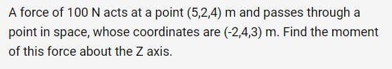 A force of 100 N acts at a point (5,2,4) m and passes through a
point in space, whose coordinates are (-2,4,3) m. Find the moment
of this force about the Z axis.
