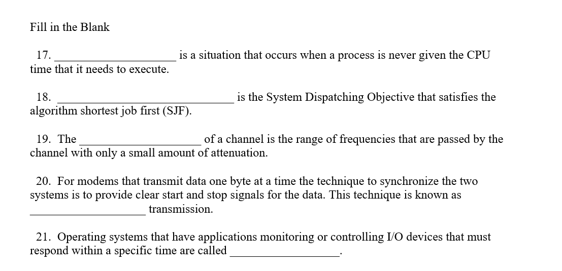 Fill in the Blank
17.
is a situation that occurs when a process is never given the CPU
time that it needs to execute.
18.
is the System Dispatching Objective that satisfies the
algorithm shortest job first (SJF).
19. The
of a channel is the range of frequencies that are passed by the
channel with only a small amount of attenuation.
20. For modems that transmit data one byte at a time the technique to synchronize the two
systems is to provide clear start and stop signals for the data. This technique is known as
transmission.
21. Operating systems that have applications monitoring or controlling I/O devices that must
respond within a specific time are called
