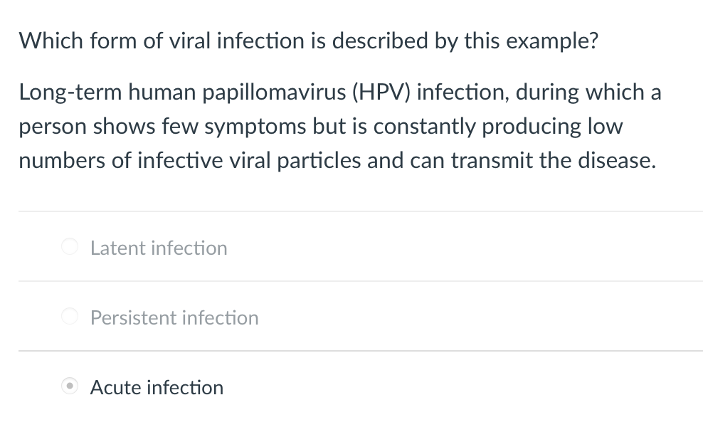 **Question:**
Which form of viral infection is described by this example?

**Example:**
Long-term human papillomavirus (HPV) infection, during which a person shows few symptoms but is constantly producing low numbers of infective viral particles and can transmit the disease.

**Options:**
- O Latent infection
- O Persistent infection
- • Acute infection

**Explanation:**
In the provided text, there’s a multiple-choice question about the nature of a specific viral infection. The example given describes an infection where the infected individual shows minimal symptoms over a long period but continuously produces small numbers of viral particles that can be transmitted to others.

The options given include:
1. Latent infection
2. Persistent infection
3. Acute infection

Based on the description provided, the correct form of viral infection according to classic definitions should be 'Persistent infection.' However, in the image, the 'Acute infection' option is selected. This may represent an error in understanding the nature of viral infection classifications, as long-term and low-symptom-producing infections typically fall under persistent infections, rather than acute, which are usually short-term with severe symptoms.