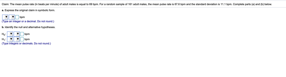 ### Hypothesis Testing Example: Mean Pulse Rate of Adult Males

**Claim:** The mean pulse rate (in beats per minute) of adult males is equal to 69 bpm. For a random sample of 161 adult males, the mean pulse rate is 67.6 bpm and the standard deviation is 11.1 bpm. Complete parts (a) and (b) below.

#### a. Express the original claim in symbolic form.

\[ 
\mu = 69 \text{ bpm}
\]
*(Type an integer or a decimal. Do not round.)*

#### b. Identify the null and alternative hypotheses.

\[
H_0: \mu = 69 \text{ bpm}
\]

\[
H_1: \mu \neq 69 \text{ bpm}
\]
*(Type integers or decimals. Do not round.)*

### Explanation

**Part (a):** The original claim is that the mean pulse rate of adult males is exactly 69 bpm. In symbolic form, this is represented as \(\mu = 69\) bpm, where \(\mu\) is the population mean.

**Part (b):** The null hypothesis (\(H_0\)) represents the claim to be tested and is usually a statement of no effect or no difference. In this case, it states that the mean pulse rate is 69 bpm. The alternative hypothesis (\(H_1\)) is what you want to prove, which is that the mean pulse rate is different from 69 bpm. This is a two-tailed test since the claim is that the mean is equal to 69, not less than or greater than 69.