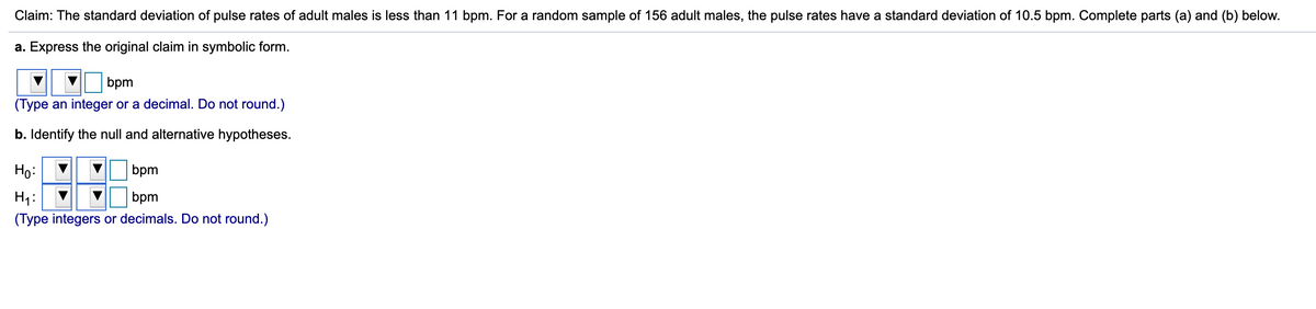 **Claim:** The standard deviation of pulse rates of adult males is less than 11 bpm. For a random sample of 156 adult males, the pulse rates have a standard deviation of 10.5 bpm. Complete parts (a) and (b) below.

**a. Express the original claim in symbolic form:**

σ < 11 bpm  
(Type an integer or a decimal. Do not round.)

**b. Identify the null and alternative hypotheses:**

H₀: σ = 11 bpm  
H₁: σ < 11 bpm  
(Type integers or decimals. Do not round.)