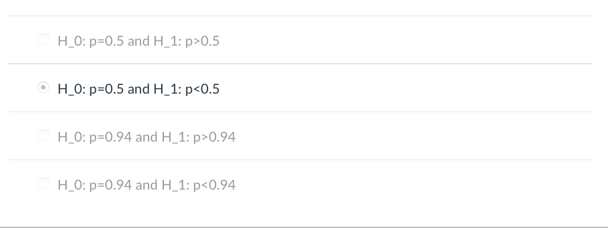 ### Hypothesis Testing Example

In hypothesis testing, we often encounter null and alternative hypotheses that we need to test against the data. Below are several hypothesis pairs with one of them selected. These pairs are critical for determining the statistical significance of an experiment.

1. **Option 1:**  
   - \( H_0: p = 0.5 \) and \( H_1: p > 0.5 \)  
   *This option suggests that the null hypothesis ( \( H_0 \)) states the probability \( p \) equals 0.5, while the alternative hypothesis ( \( H_1 \)) states \( p \) is greater than 0.5.*

2. **Option 2 (Selected):**  
   - \( H_0: p = 0.5 \) and \( H_1: p < 0.5 \)  
   *This option suggests that the null hypothesis ( \( H_0 \)) states the probability \( p \) equals 0.5, while the alternative hypothesis ( \( H_1 \)) states \( p \) is less than 0.5. This option is currently selected.*

3. **Option 3:**  
   - \( H_0: p = 0.94 \) and \( H_1: p > 0.94 \)  
   *This option suggests that the null hypothesis ( \( H_0 \)) states the probability \( p \) equals 0.94, while the alternative hypothesis ( \( H_1 \)) states \( p \) is greater than 0.94.*

4. **Option 4:**  
   - \( H_0: p = 0.94 \) and \( H_1: p < 0.94 \)  
   *This option suggests that the null hypothesis ( \( H_0 \)) states the probability \( p \) equals 0.94, while the alternative hypothesis ( \( H_1 \)) states \( p \) is less than 0.94.*
   
Understanding these hypothesis pairs is crucial in making data-driven decisions and interpreting the results of statistical tests correctly.