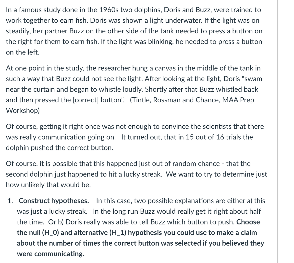 ### Dolphin Communication Study

In a famous study conducted in the 1960s, two dolphins, Doris and Buzz, were trained to work together to earn fish. Here is how the study was set up:

- **Task Description**: Doris was shown an underwater light. Buzz, on the other side of the tank, had to press a button to receive fish:
  - **Steady Light**: Buzz needed to press a button on the right.
  - **Blinking Light**: Buzz needed to press a button on the left.

At one point, researchers hung a canvas in the middle of the tank to obscure Buzz’s view of the light. After observing the light, Doris swam near the curtain and began to whistle loudly. Shortly after, Buzz whistled back and then correctly pressed the appropriate button. This sequence of events was well-documented by Tintle, Rossman, and Chance in an MAA Prep Workshop.

### Observations and Data

The success rate was quite remarkable. Out of 16 trials, Buzz correctly pressed the appropriate button 15 times.

### Analyzing the Possibility of Communication

There remains a question about whether this successful communication was mere chance. Thus, we need to test the likelihood of the second dolphin, Buzz, achieving this success by random chance alone. Here is how to proceed:

1. **Construct Hypotheses**:
    - **Null Hypothesis (H_0)**: The success was just a lucky streak. Over time, Buzz would get it right around half the time.
    - **Alternative Hypothesis (H_1)**: Doris effectively communicated to Buzz which button to push, indicating genuine inter-dolphin communication.

### Activity Question

**Choose the null (H_0) and alternative (H_1) hypotheses you would use to make a claim about the number of times the correct button was selected if you believed they were communicating.**

Engage in discussion and think critically about these hypotheses to determine the probability and significance of the observed results.
