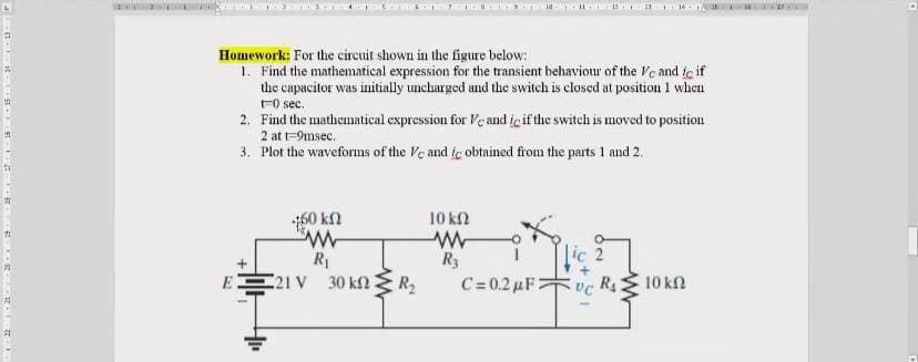 Homework: For the circuit shown in the figure below:
1. Find the mathematical expression for the transient behaviour of the Ve and ic if
the capacitor was initially uncharged and the switch is closed at position 1 when
FO sec.
2. Find the mathematical expression for Veand iç if the switch is moved to position
2 at t-9msec.
3. Plot the waveforns of the Ve and ie obtained from the parts 1 and 2.
60 kn
10 kn
R3
R1
E 21 V 30 kn
R2
C-0.2 μF
R4
10 kfl
