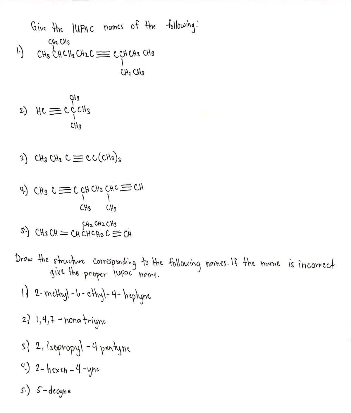 Give the JUPAC names of the following:
CHz CHg
CHg CHCH2 CH2 C = C CH CH2 CH8
CHz CH3
CH3
2) HC =CCCH3
CH3
3) CH3 CHz C=cc(CHs)3
4.) CHs C=C CH CH2 CHC=CH
CHS
CHs
CH2 CH2 CHs
S) CH3 CH = CH CHCH2 C= CH
Draw the structure Correspending to the following hames. If the hame is incorrect
give the
proper
lupac
hame.
} 2-methyl -b-ethyl-4-heptyne
2? !,4,7 -nona triyns
s) 2, istpropyl -4 puntyne
3
|
4.) 2- hexen -4 -yne
s.) 5-decyne
