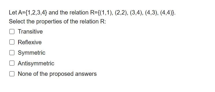 Let A={1,2,3,4} and the relation R={(1,1), (2,2), (3,4), (4,3), (4,4)}.
Select the properties of the relation R:
Transitive
Reflexive
O Symmetric
O Antisymmetric
O None of the proposed answers
