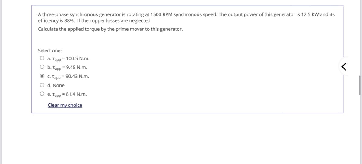 A three-phase synchronous generator is rotating at 1500 RPM synchronous speed. The output power of this generator is 12.5 KW and its
efficiency is 88%. If the copper losses are neglected.
Calculate the applied torque by the prime mover to this generator.
Select one:
O a. Tapp = 100.5 N.m.
O b. Tapp = 9.48 N.m.
C. Tapp
= 90.43 N.m.
O d. None
e. Tapp = 81.4 N.m.
Clear my choice
