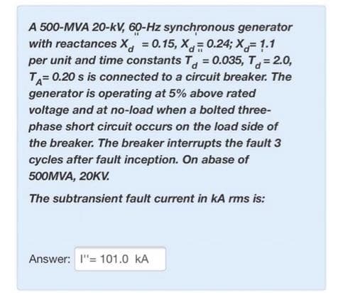 A 500-MVA 20-kV, 60-Hz synchronous generator
with reactances X, = 0.15, X= 0.24; X=1.1
per unit and time constants T = 0.035, T, = 2.0,
T= 0.20 s is connected to a circuit breaker. The
generator is operating at 5% above rated
%3D
voltage and at no-load when a bolted three-
phase short circuit occurs on the load side of
the breaker. The breaker interrupts the fault 3
cycles after fault inception. On abase of
500MVA, 20KV.
The subtransient fault current in kA rms is:
Answer: I"= 101.0 kA
