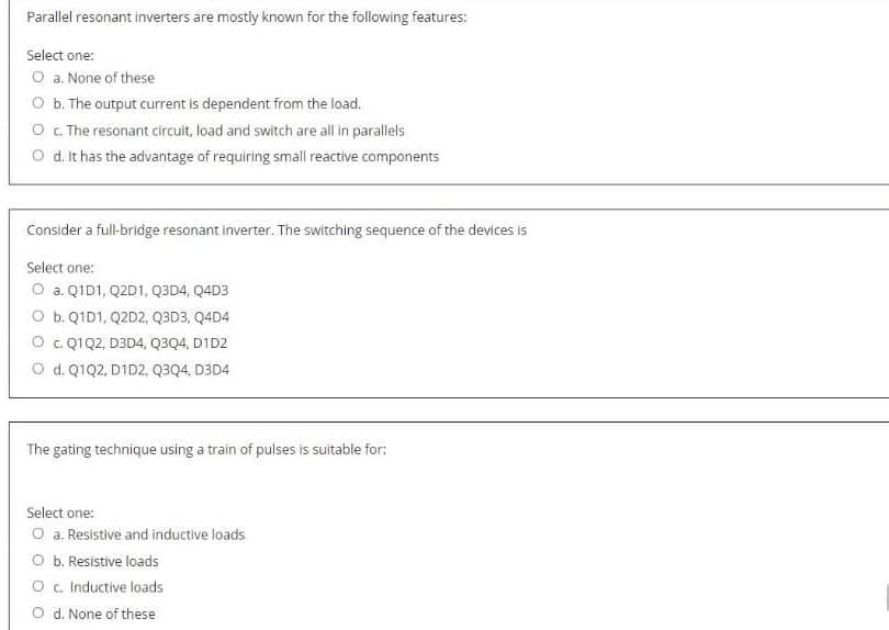 Parallel resonant inverters are mostly known for the following features:
Select one:
O a. None of these
O b. The output current is dependent from the load.
O c. The resonant circuit, load and switch are all in parallels
O d. It has the advantage of requiring small reactive components
Consider a full-bridge resonant inverter. The switching sequence of the devices is
Select one:
O a. Q1D1, Q2D1, Q3D4, Q4D3
O b. Q1D1, Q2D2, Q3D3, Q4D4
O c. Q1Q2, D3D4, Q3Q4, D1D2
O d. Q1Q2, D1D2, Q3Q4, D3D4
The gating technique using a train of pulses is suitable for:
Select one:
O a. Resistive and inductive loads
O b. Resistive loads
O c. Inductive loads
O d. None of these