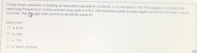 A step down converter is feeding an inductive load with R-10 Ohms, L15 mH and E-1sV. The supply is Vs-200v, the
switching frequency is 10 kHz and the duty cycle is k-0.5. The maximum peak to peak ripple current in the load is equal
to 0.34A. The erage load current la would be equal to:
Select one:
a. 8.5A
O b. 18A
Oc 11A
O d. None of these
