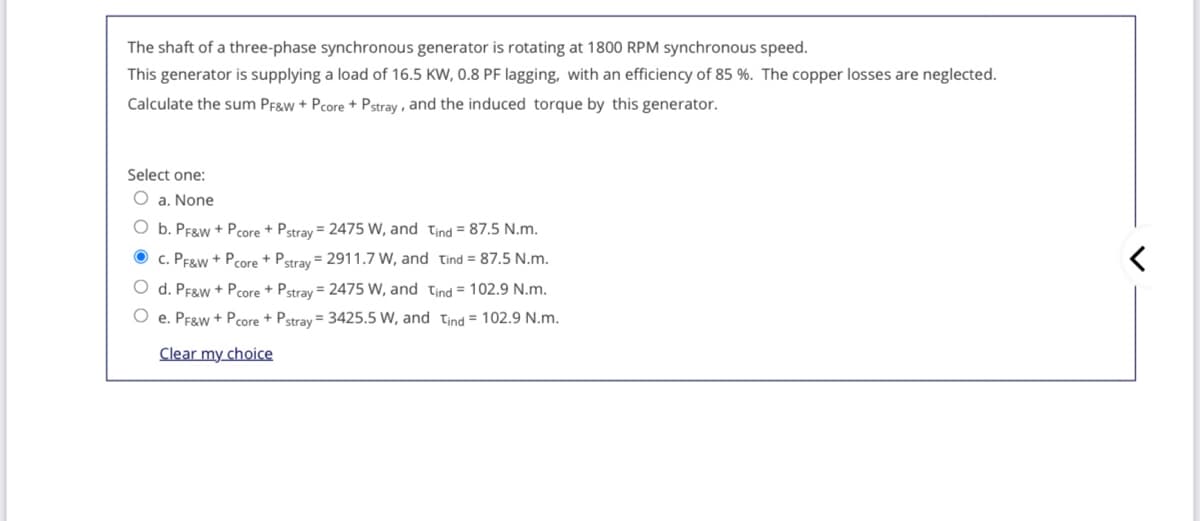 The shaft of a three-phase synchronous generator is rotating at 1800 RPM synchronous speed.
This generator is supplying a load of 16.5 KW, 0.8 PF lagging, with an efficiency of 85 %. The copper losses are neglected.
Calculate the sum Pf&w + Pcore + Pstray , and the induced torque by this generator.
Select one:
O a. None
O b. PF&w + Pcore + Pstray = 2475 W, and tind = 87.5 N.m.
c. PE&w + Pcore + Pstray = 2911.7 W, and tind = 87.5 N.m.
O d. Pf&w + Pcore + Pstray = 2475 W, and tind = 102.9 N.m.
O e. Pfgw + Pcore + Pstray = 3425.5 W, and tind = 102.9 N.m.
Clear my choice
