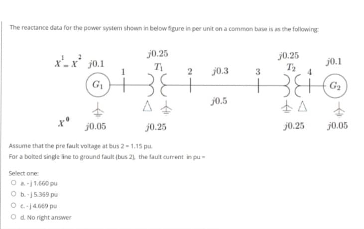 The reactance data for the power system shown in below figure in per unit on a common base is as the following:
xx 10.1
G₁
j0.25
Ti
Select one:
0 à. - j 1,660 pu
O b. - j 5,369 pu
0 c j 4,669 pu
O d. No right answer
2 j0.3
#
A
1 °
j0.05
j0.25
| Assume that the pre fault voltage at bus 2 = 1.15 pu.
For a bolted single line to ground fault (bus 2), the fault current in pu =
j0.5
3
j0.25
T,
34
A
j0.25
j0.1
G
j0.05