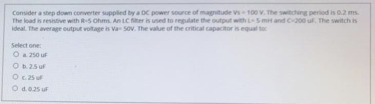 Consider a step down converter supplied by a DC power source of magnitude Vs 100 V. The switching period is 0.2 ms.
The load is resistive with R=S Ohms. An LC filter is used to regulate the output with L- 5 mH and C-200 uF. The switch is
ideal. The average output voltage is Va- sov. The value of the critical capacitor is equal to:
Select one:
O a. 250 uF
O b. 2.5 uF
O . 25 uF
O d. 0.25 uF
