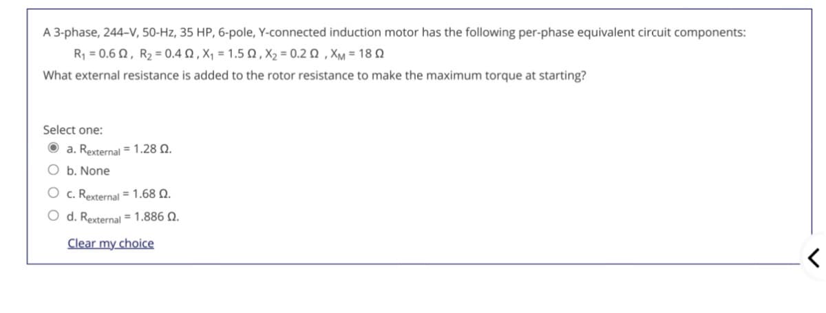 A 3-phase, 244-V, 50-Hz, 35 HP, 6-pole, Y-connected induction motor has the following per-phase equivalent circuit components:
R 0.6 Ω , R2 -0.4 Ω , X 1.5 , X, -0.2 Ω , XM 18Ω
What external resistance is added to the rotor resistance to make the maximum torque at starting?
Select one:
O a. Rexternal = 1.28 Q.
O b. None
O c. Rexternal = 1.68 Q.
O d. Rexternal = 1.886 Q.
Clear my choice
