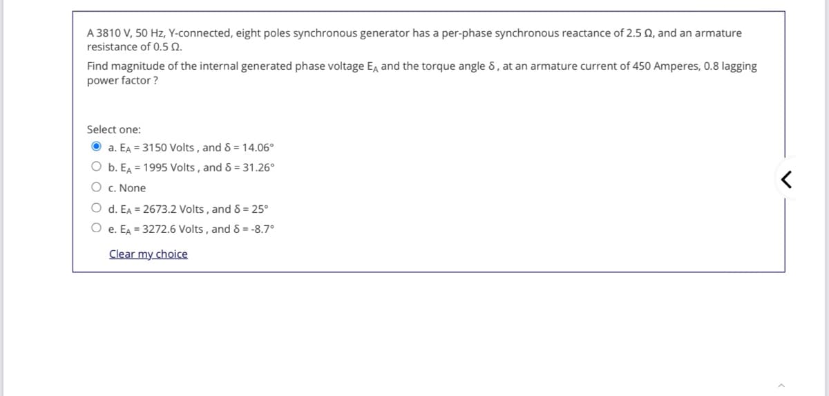 A 3810 V, 50 Hz, Y-connected, eight poles synchronous generator has a per-phase synchronous reactance of 2.5 , and an armature
resistance of 0.5 N.
Find magnitude of the internal generated phase voltage Eg and the torque angle 8, at an armature current of 450 Amperes, 0.8 lagging
power factor ?
Select one:
O a. EA = 3150 Volts , and 8 = 14.06°
b. E = 1995 Volts, and 8 = 31.26°
O c. None
O d. EA = 2673.2 Volts , and 8 = 25°
O e. EA = 3272.6 Volts , and & = -8.7°
Clear my choice
