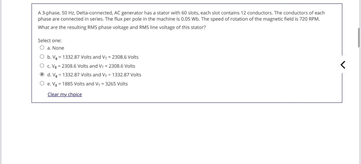 A 3-phase, 50 Hz, Delta-connected, AC generator has a stator with 60 slots, each slot contains 12 conductors. The conductors of each
phase are connected in series. The flux per pole in the machine is 0.05 Wb. The speed of rotation of the magnetic field is 720 RPM.
What are the resulting RMS phase voltage and RMS line voltage of this stator?
Select one:
O a, None
O b. Va = 1332.87 Volts and VT = 2308.6 Volts
O c. V = 2308.6 Volts and VT = 2308.6 Volts
O d. V = 1332.87 Volts and VT = 1332.87 Volts
O e. V = 1885 Volts and V- = 3265 Volts
Clear my choice
