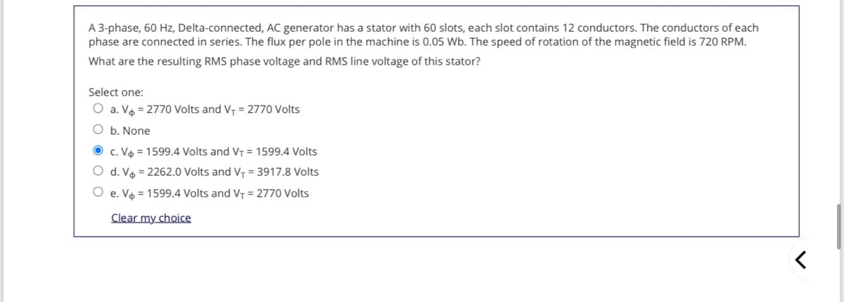 A 3-phase, 60 Hz, Delta-connected, AC generator has a stator with 60 slots, each slot contains 12 conductors. The conductors of each
phase are connected in series. The flux per pole in the machine is 0.05 Wb. The speed of rotation of the magnetic field is 720 RPM.
What are the resulting RMS phase voltage and RMS line voltage of this stator?
Select one:
O a. Vo = 2770 Volts and V- = 2770 Volts
O b. None
O c. Va = 1599.4 Volts and VT = 1599.4 Volts
O d. Vo = 2262.0 Volts and VT = 3917.8 Volts
O e. Vo = 1599.4 Volts and VT = 2770 Volts
Clear my choice
