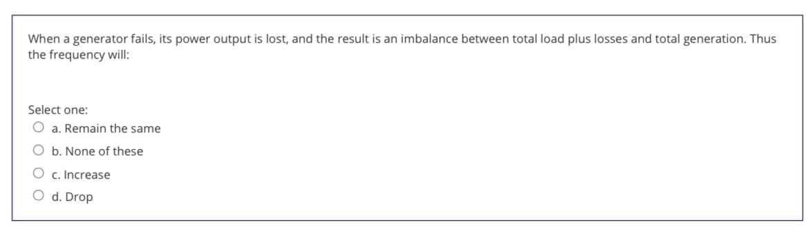 When a generator fails, its power output is lost, and the result is an imbalance between total load plus losses and total generation. Thus
the frequency will:
Select one:
a. Remain the same
b. None of these
O c. Increase
O d. Drop
